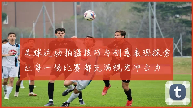 足球运动拍摄技巧与创意表现探索让每一场比赛都充满视觉冲击力