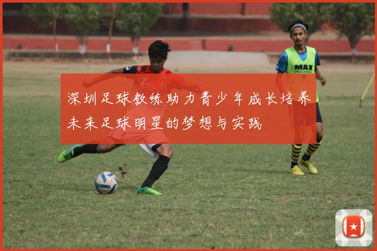 深圳足球教练助力青少年成长培养未来足球明星的梦想与实践