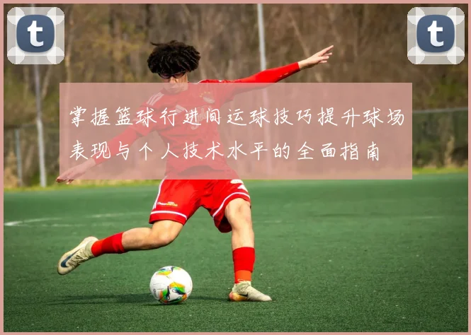 掌握篮球行进间运球技巧提升球场表现与个人技术水平的全面指南